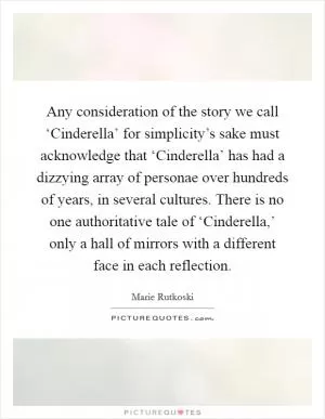 Any consideration of the story we call ‘Cinderella’ for simplicity’s sake must acknowledge that ‘Cinderella’ has had a dizzying array of personae over hundreds of years, in several cultures. There is no one authoritative tale of ‘Cinderella,’ only a hall of mirrors with a different face in each reflection Picture Quote #1