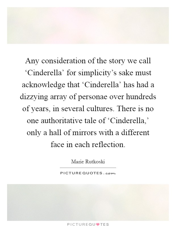 Any consideration of the story we call ‘Cinderella' for simplicity's sake must acknowledge that ‘Cinderella' has had a dizzying array of personae over hundreds of years, in several cultures. There is no one authoritative tale of ‘Cinderella,' only a hall of mirrors with a different face in each reflection. Picture Quote #1