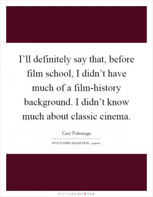 I’ll definitely say that, before film school, I didn’t have much of a film-history background. I didn’t know much about classic cinema Picture Quote #1