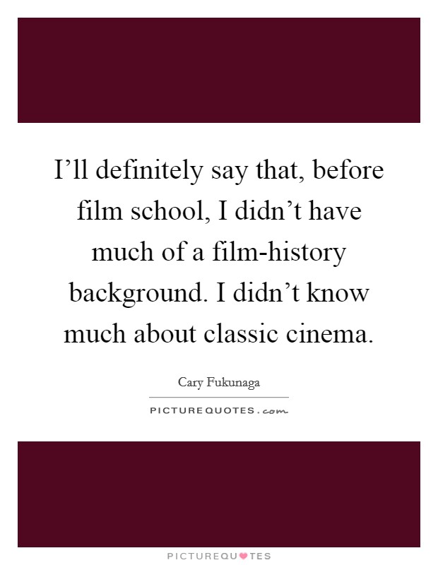 I'll definitely say that, before film school, I didn't have much of a film-history background. I didn't know much about classic cinema. Picture Quote #1
