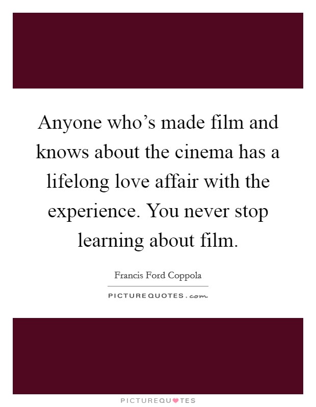 Anyone who's made film and knows about the cinema has a lifelong love affair with the experience. You never stop learning about film. Picture Quote #1
