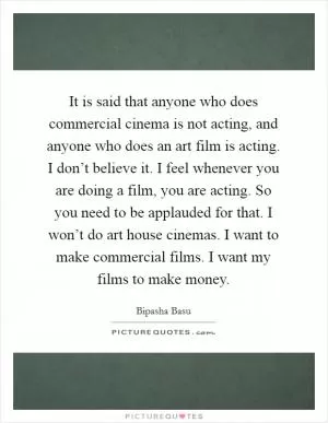 It is said that anyone who does commercial cinema is not acting, and anyone who does an art film is acting. I don’t believe it. I feel whenever you are doing a film, you are acting. So you need to be applauded for that. I won’t do art house cinemas. I want to make commercial films. I want my films to make money Picture Quote #1