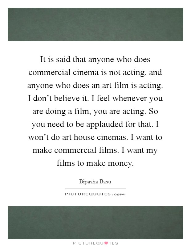 It is said that anyone who does commercial cinema is not acting, and anyone who does an art film is acting. I don't believe it. I feel whenever you are doing a film, you are acting. So you need to be applauded for that. I won't do art house cinemas. I want to make commercial films. I want my films to make money. Picture Quote #1