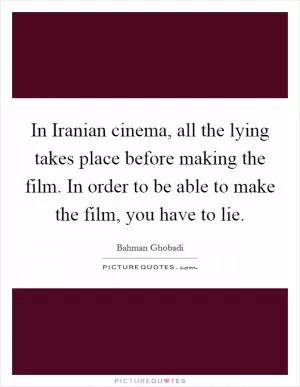 In Iranian cinema, all the lying takes place before making the film. In order to be able to make the film, you have to lie Picture Quote #1