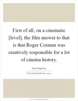 First of all, on a cinematic [level], the film answer to that is that Roger Corman was creatively responsible for a lot of cinema history Picture Quote #1