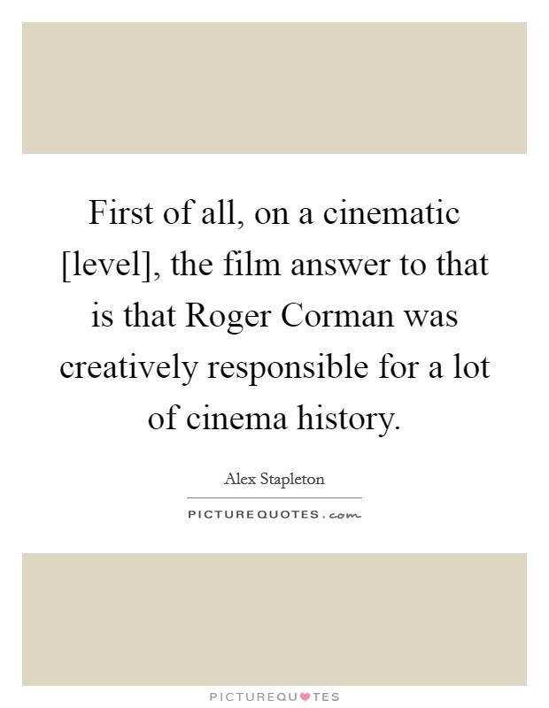 First of all, on a cinematic [level], the film answer to that is that Roger Corman was creatively responsible for a lot of cinema history. Picture Quote #1