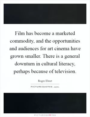 Film has become a marketed commodity, and the opportunities and audiences for art cinema have grown smaller. There is a general downturn in cultural literacy, perhaps because of television Picture Quote #1