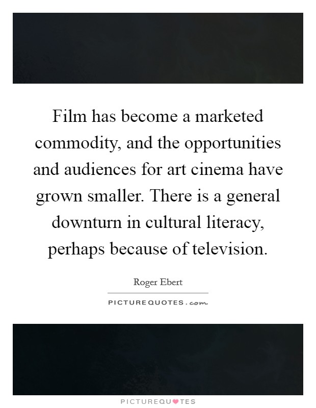 Film has become a marketed commodity, and the opportunities and audiences for art cinema have grown smaller. There is a general downturn in cultural literacy, perhaps because of television. Picture Quote #1
