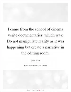 I came from the school of cinema verite documentaries, which was: Do not manipulate reality as it was happening but create a narrative in the editing room Picture Quote #1