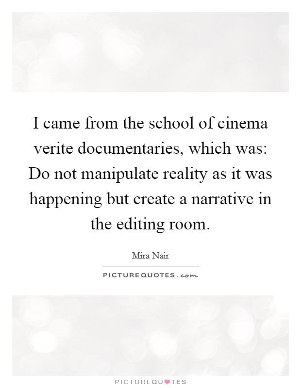 I came from the school of cinema verite documentaries, which was: Do not manipulate reality as it was happening but create a narrative in the editing room. Picture Quote #1