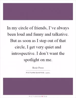 In my circle of friends, I’ve always been loud and funny and talkative. But as soon as I step out of that circle, I get very quiet and introspective. I don’t want the spotlight on me Picture Quote #1