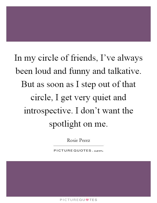 In my circle of friends, I've always been loud and funny and talkative. But as soon as I step out of that circle, I get very quiet and introspective. I don't want the spotlight on me. Picture Quote #1