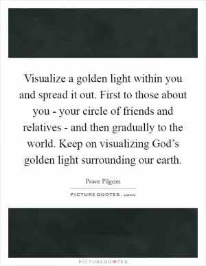 Visualize a golden light within you and spread it out. First to those about you - your circle of friends and relatives - and then gradually to the world. Keep on visualizing God’s golden light surrounding our earth Picture Quote #1