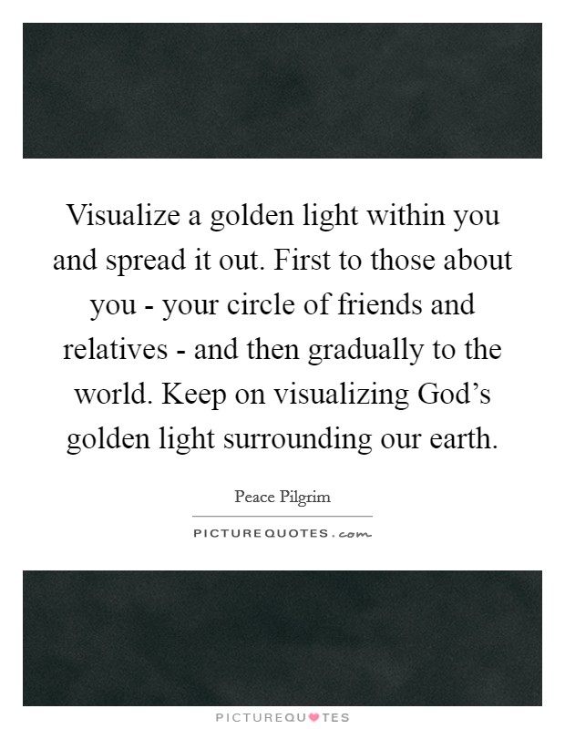 Visualize a golden light within you and spread it out. First to those about you - your circle of friends and relatives - and then gradually to the world. Keep on visualizing God's golden light surrounding our earth. Picture Quote #1