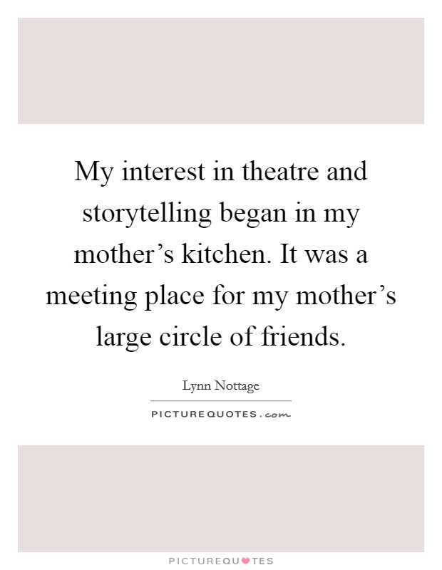 My interest in theatre and storytelling began in my mother's kitchen. It was a meeting place for my mother's large circle of friends. Picture Quote #1