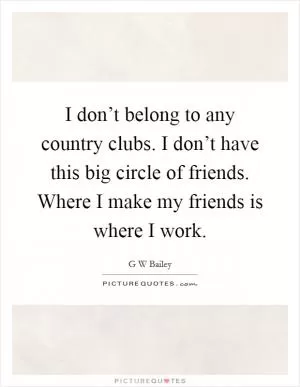 I don’t belong to any country clubs. I don’t have this big circle of friends. Where I make my friends is where I work Picture Quote #1