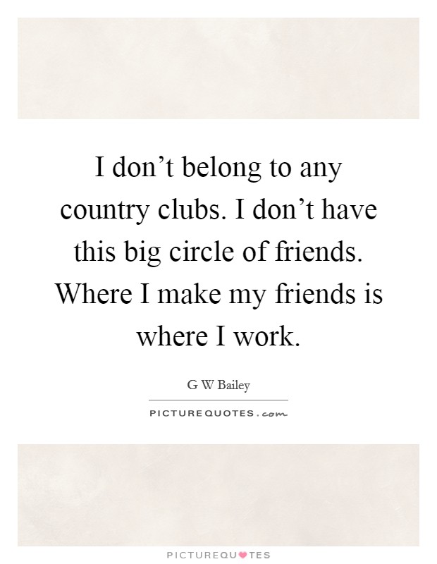 I don't belong to any country clubs. I don't have this big circle of friends. Where I make my friends is where I work. Picture Quote #1