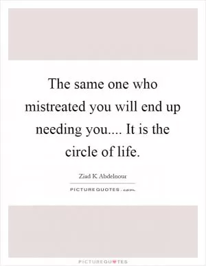The same one who mistreated you will end up needing you.... It is the circle of life Picture Quote #1