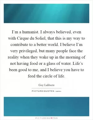 I’m a humanist. I always believed, even with Cirque du Soliel, that this is my way to contribute to a better world. I believe I’m very privileged, but many people face the reality when they wake up in the morning of not having food or a glass of water. Life’s been good to me, and I believe you have to feed the circle of life Picture Quote #1