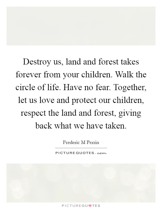 Destroy us, land and forest takes forever from your children. Walk the circle of life. Have no fear. Together, let us love and protect our children, respect the land and forest, giving back what we have taken. Picture Quote #1