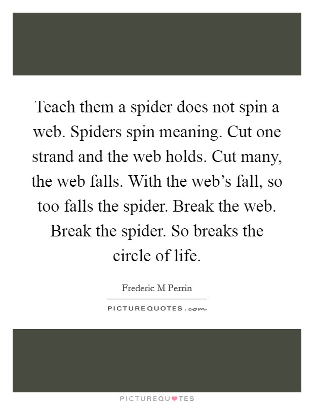 Teach them a spider does not spin a web. Spiders spin meaning. Cut one strand and the web holds. Cut many, the web falls. With the web's fall, so too falls the spider. Break the web. Break the spider. So breaks the circle of life. Picture Quote #1