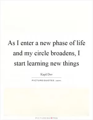 As I enter a new phase of life and my circle broadens, I start learning new things Picture Quote #1
