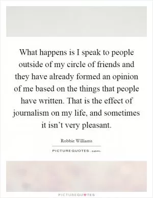What happens is I speak to people outside of my circle of friends and they have already formed an opinion of me based on the things that people have written. That is the effect of journalism on my life, and sometimes it isn’t very pleasant Picture Quote #1