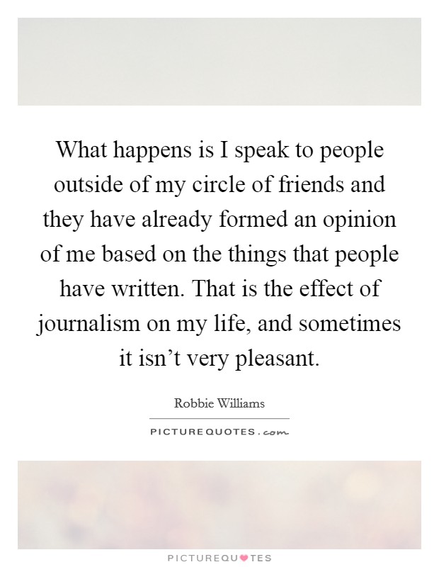 What happens is I speak to people outside of my circle of friends and they have already formed an opinion of me based on the things that people have written. That is the effect of journalism on my life, and sometimes it isn't very pleasant. Picture Quote #1