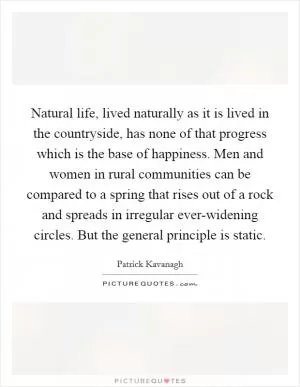 Natural life, lived naturally as it is lived in the countryside, has none of that progress which is the base of happiness. Men and women in rural communities can be compared to a spring that rises out of a rock and spreads in irregular ever-widening circles. But the general principle is static Picture Quote #1
