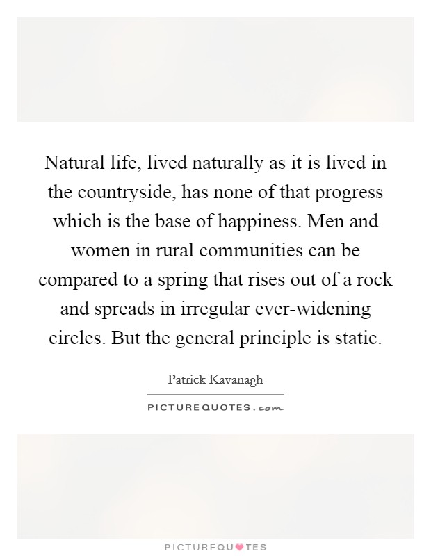Natural life, lived naturally as it is lived in the countryside, has none of that progress which is the base of happiness. Men and women in rural communities can be compared to a spring that rises out of a rock and spreads in irregular ever-widening circles. But the general principle is static. Picture Quote #1