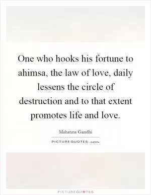 One who hooks his fortune to ahimsa, the law of love, daily lessens the circle of destruction and to that extent promotes life and love Picture Quote #1