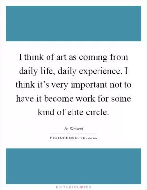 I think of art as coming from daily life, daily experience. I think it’s very important not to have it become work for some kind of elite circle Picture Quote #1