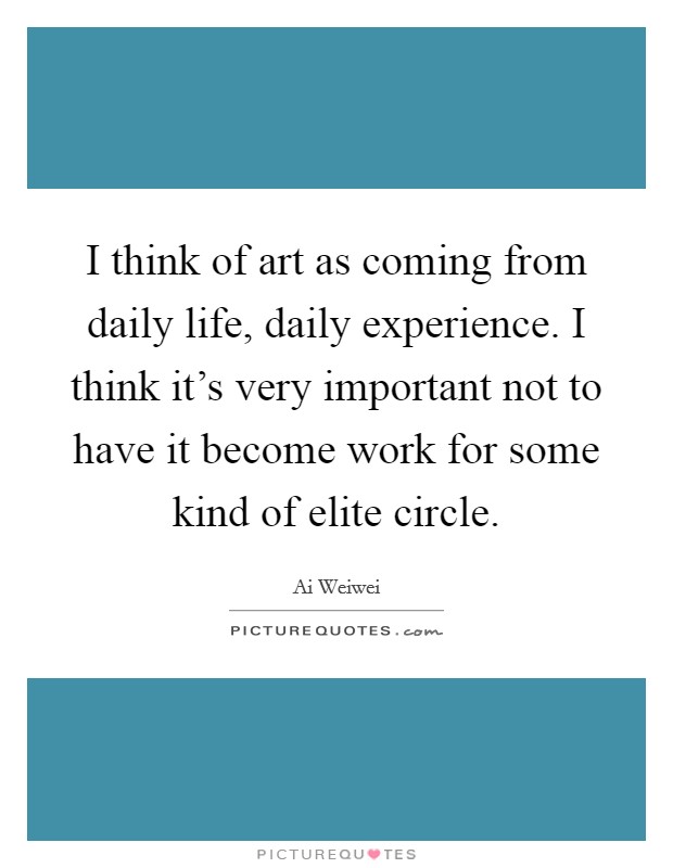 I think of art as coming from daily life, daily experience. I think it's very important not to have it become work for some kind of elite circle. Picture Quote #1