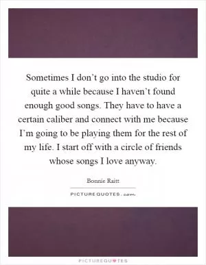 Sometimes I don’t go into the studio for quite a while because I haven’t found enough good songs. They have to have a certain caliber and connect with me because I’m going to be playing them for the rest of my life. I start off with a circle of friends whose songs I love anyway Picture Quote #1