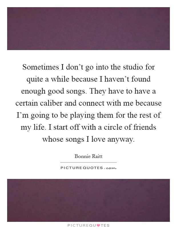 Sometimes I don't go into the studio for quite a while because I haven't found enough good songs. They have to have a certain caliber and connect with me because I'm going to be playing them for the rest of my life. I start off with a circle of friends whose songs I love anyway. Picture Quote #1