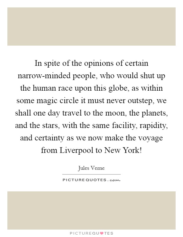 In spite of the opinions of certain narrow-minded people, who would shut up the human race upon this globe, as within some magic circle it must never outstep, we shall one day travel to the moon, the planets, and the stars, with the same facility, rapidity, and certainty as we now make the voyage from Liverpool to New York! Picture Quote #1