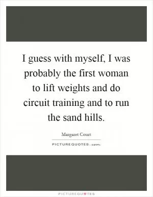I guess with myself, I was probably the first woman to lift weights and do circuit training and to run the sand hills Picture Quote #1