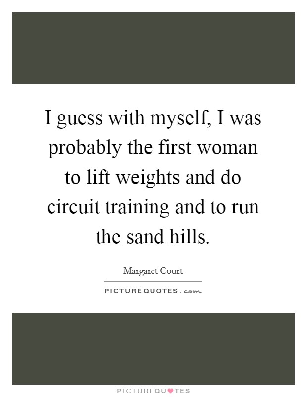 I guess with myself, I was probably the first woman to lift weights and do circuit training and to run the sand hills. Picture Quote #1