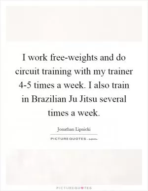 I work free-weights and do circuit training with my trainer 4-5 times a week. I also train in Brazilian Ju Jitsu several times a week Picture Quote #1