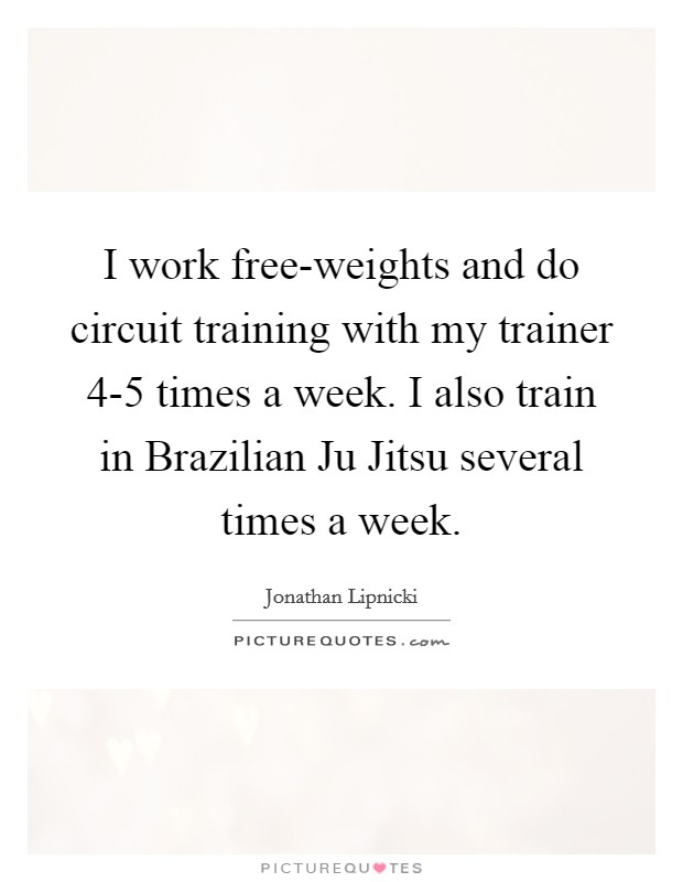 I work free-weights and do circuit training with my trainer 4-5 times a week. I also train in Brazilian Ju Jitsu several times a week. Picture Quote #1