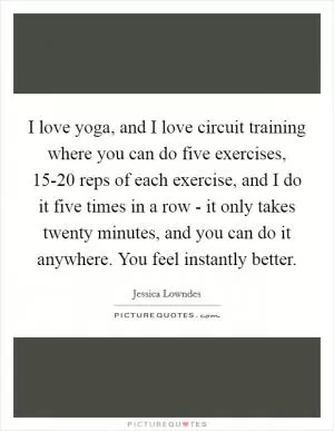 I love yoga, and I love circuit training where you can do five exercises, 15-20 reps of each exercise, and I do it five times in a row - it only takes twenty minutes, and you can do it anywhere. You feel instantly better Picture Quote #1