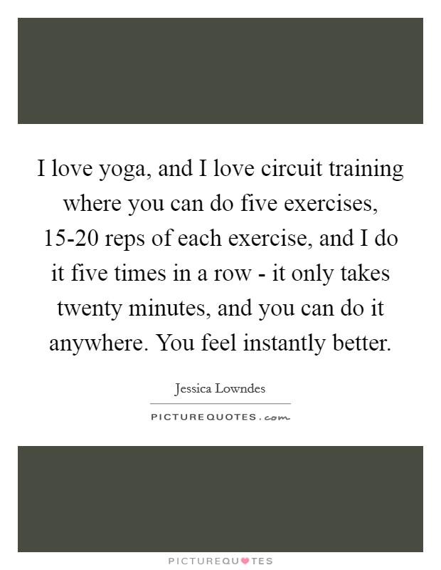 I love yoga, and I love circuit training where you can do five exercises, 15-20 reps of each exercise, and I do it five times in a row - it only takes twenty minutes, and you can do it anywhere. You feel instantly better. Picture Quote #1