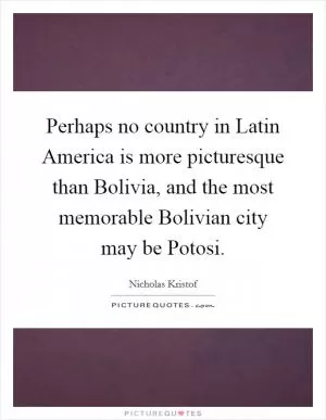 Perhaps no country in Latin America is more picturesque than Bolivia, and the most memorable Bolivian city may be Potosi Picture Quote #1