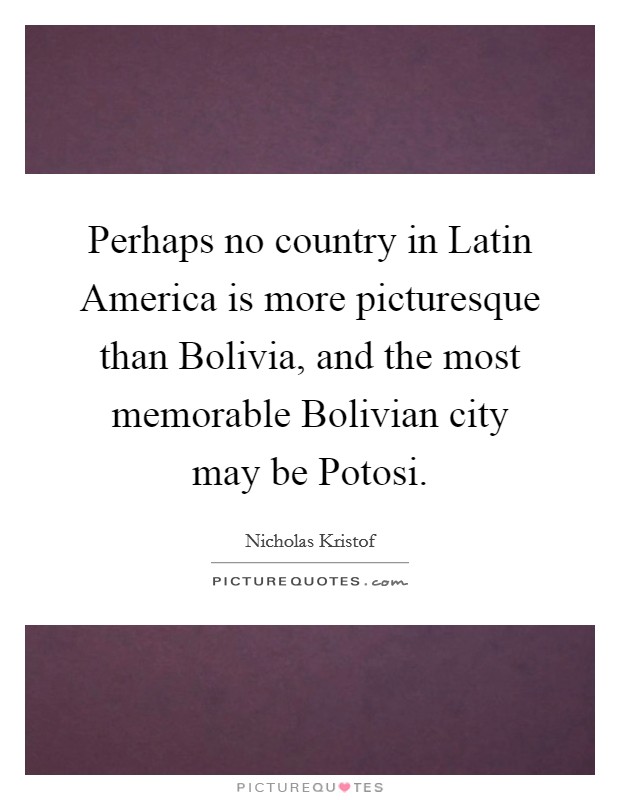Perhaps no country in Latin America is more picturesque than Bolivia, and the most memorable Bolivian city may be Potosi. Picture Quote #1