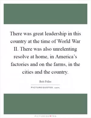 There was great leadership in this country at the time of World War II. There was also unrelenting resolve at home, in America’s factories and on the farms, in the cities and the country Picture Quote #1