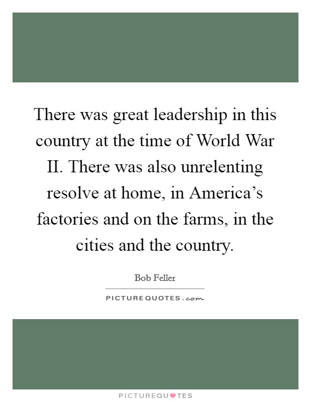 There was great leadership in this country at the time of World War II. There was also unrelenting resolve at home, in America's factories and on the farms, in the cities and the country. Picture Quote #1