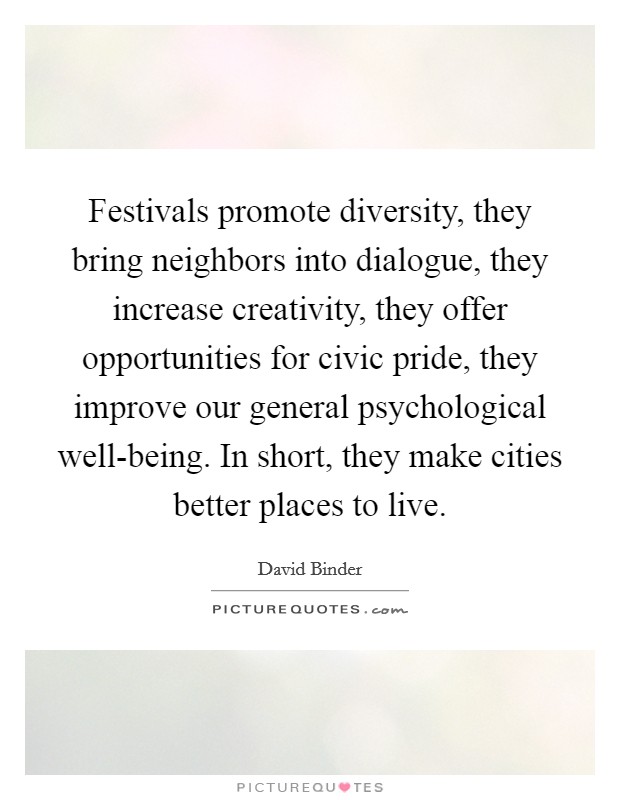 Festivals promote diversity, they bring neighbors into dialogue, they increase creativity, they offer opportunities for civic pride, they improve our general psychological well-being. In short, they make cities better places to live. Picture Quote #1