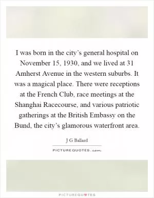I was born in the city’s general hospital on November 15, 1930, and we lived at 31 Amherst Avenue in the western suburbs. It was a magical place. There were receptions at the French Club, race meetings at the Shanghai Racecourse, and various patriotic gatherings at the British Embassy on the Bund, the city’s glamorous waterfront area Picture Quote #1