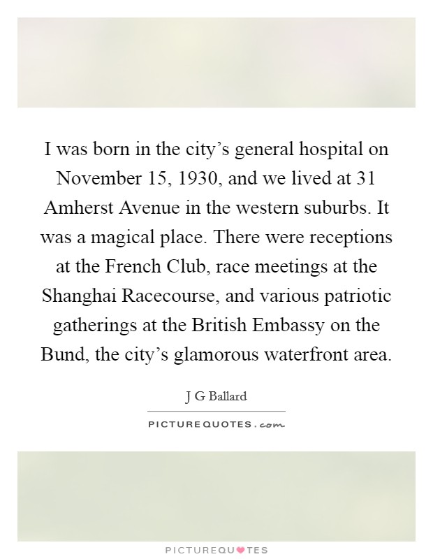 I was born in the city's general hospital on November 15, 1930, and we lived at 31 Amherst Avenue in the western suburbs. It was a magical place. There were receptions at the French Club, race meetings at the Shanghai Racecourse, and various patriotic gatherings at the British Embassy on the Bund, the city's glamorous waterfront area. Picture Quote #1