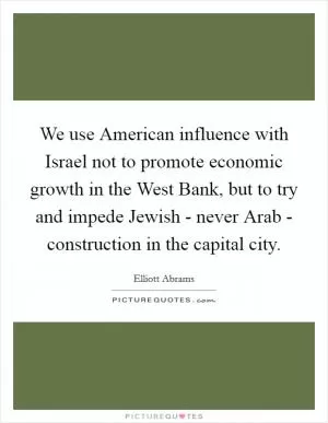 We use American influence with Israel not to promote economic growth in the West Bank, but to try and impede Jewish - never Arab - construction in the capital city Picture Quote #1